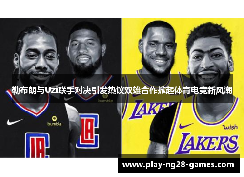 勒布朗与Uzi联手对决引发热议双雄合作掀起体育电竞新风潮