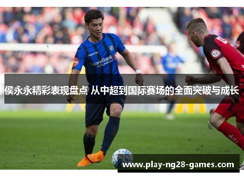 侯永永精彩表现盘点 从中超到国际赛场的全面突破与成长