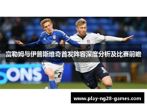 富勒姆与伊普斯维奇首发阵容深度分析及比赛前瞻