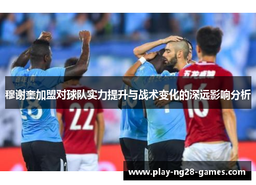 穆谢奎加盟对球队实力提升与战术变化的深远影响分析
