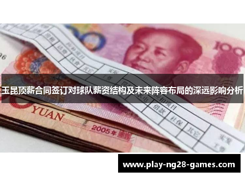 玉昆顶薪合同签订对球队薪资结构及未来阵容布局的深远影响分析