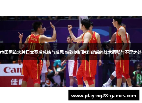 中国男篮大胜日本赛后总结与反思 细致剖析胜利背后的战术调整与不足之处