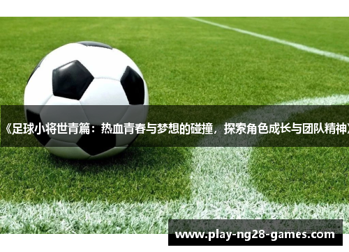 《足球小将世青篇：热血青春与梦想的碰撞，探索角色成长与团队精神》