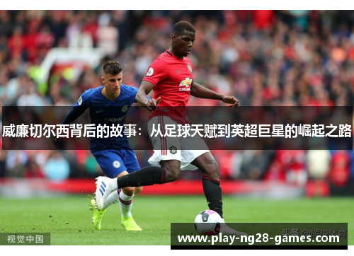 威廉切尔西背后的故事：从足球天赋到英超巨星的崛起之路