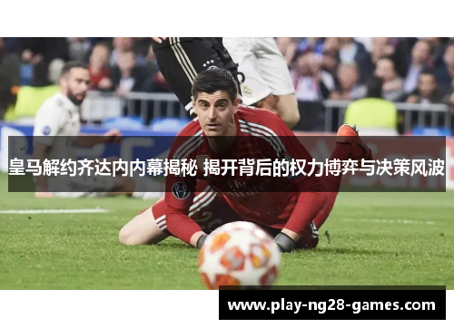 皇马解约齐达内内幕揭秘 揭开背后的权力博弈与决策风波