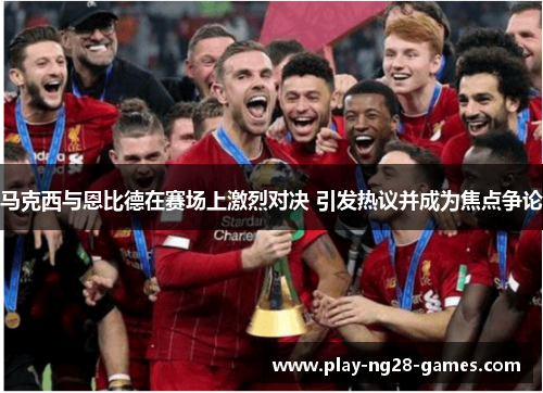 马克西与恩比德在赛场上激烈对决 引发热议并成为焦点争论