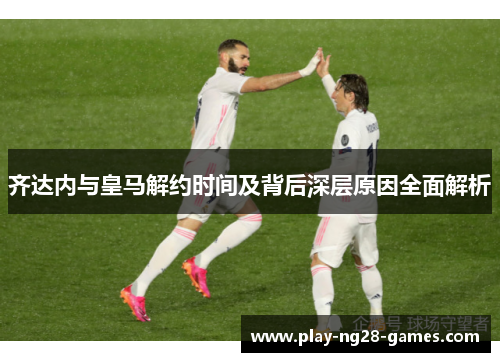 齐达内与皇马解约时间及背后深层原因全面解析
