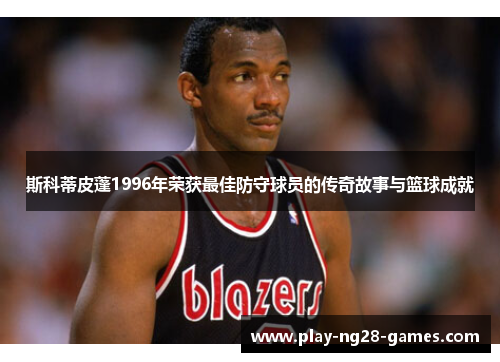 斯科蒂皮蓬1996年荣获最佳防守球员的传奇故事与篮球成就 斯科蒂皮蓬1996年荣获最佳防守球员的传奇故事与篮球成就