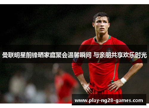 曼联明星前锋晒家庭聚会温馨瞬间 与亲朋共享欢乐时光 曼联明星前锋晒家庭聚会温馨瞬间 与亲朋共享欢乐时光