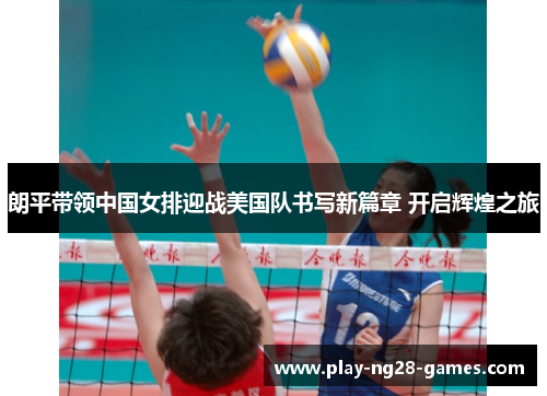 朗平带领中国女排迎战美国队书写新篇章 开启辉煌之旅 朗平带领中国女排迎战美国队书写新篇章 开启辉煌之旅