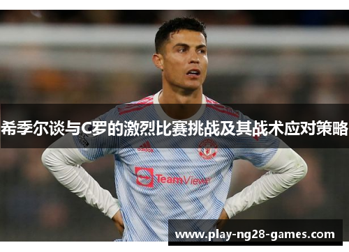 希季尔谈与C罗的激烈比赛挑战及其战术应对策略