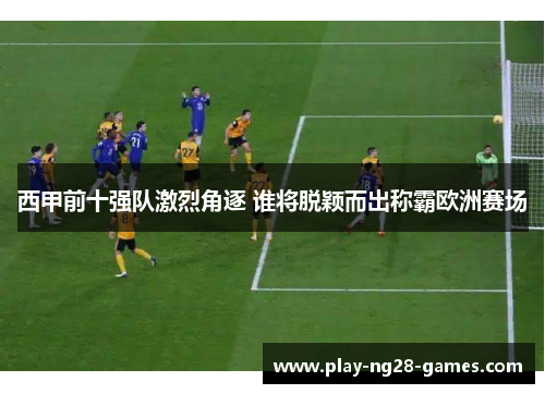 西甲前十强队激烈角逐 谁将脱颖而出称霸欧洲赛场