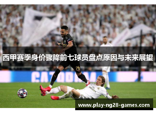 西甲赛季身价骤降前七球员盘点原因与未来展望 西甲赛季身价骤降前七球员盘点原因与未来展望