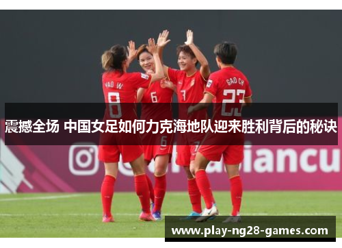 震撼全场 中国女足如何力克海地队迎来胜利背后的秘诀