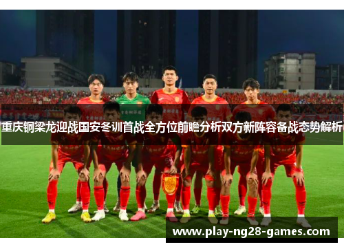 重庆铜梁龙迎战国安冬训首战全方位前瞻分析双方新阵容备战态势解析