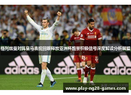 格列兹曼对阵皇马表现回暖释放亚洲杯前景积极信号深度解读分析展望